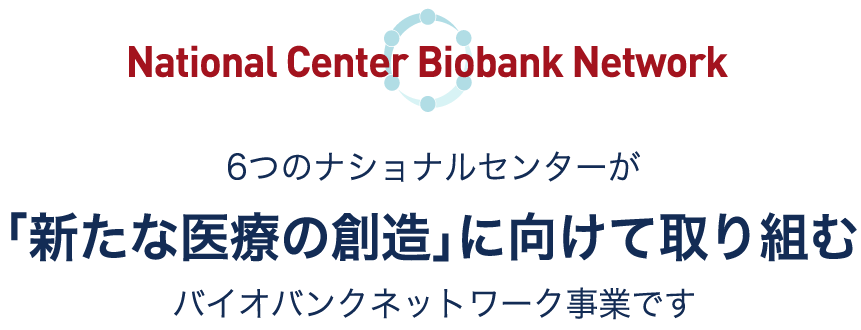 National Center Biobank Network 6つのナショナルセンターが「新たな医療の創造」に向けて取り組むバイオバンクネットワーク事業です